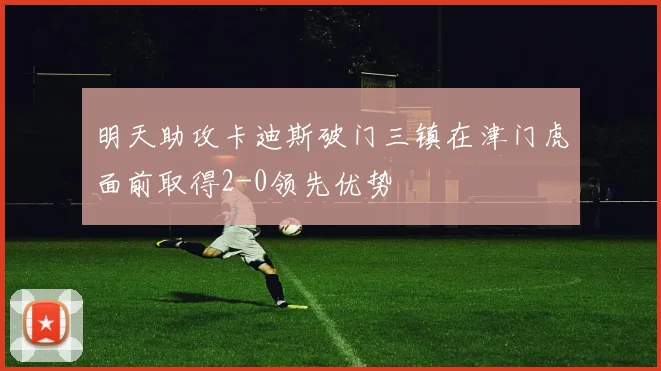 明天助攻卡迪斯破门三镇在津门虎面前取得2-0领先优势