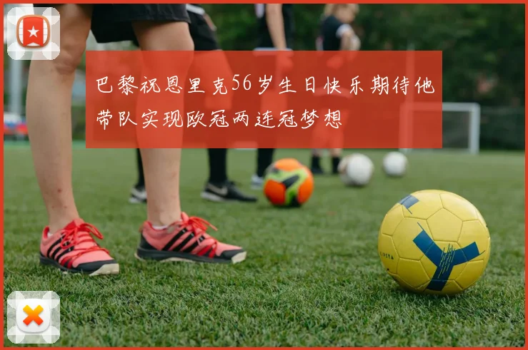 巴黎祝恩里克56岁生日快乐期待他带队实现欧冠两连冠梦想