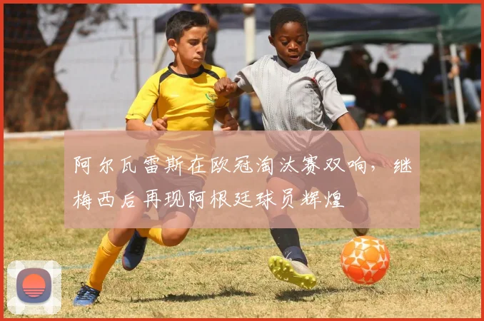 阿尔瓦雷斯在欧冠淘汰赛双响，继梅西后再现阿根廷球员辉煌