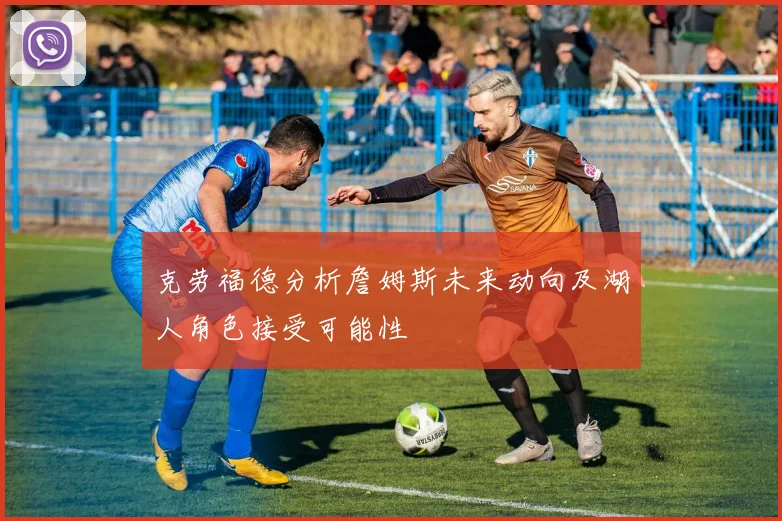 克劳福德分析詹姆斯未来动向及湖人角色接受可能性