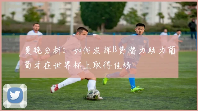 曼晚分析：如何发挥B费潜力助力葡萄牙在世界杯上取得佳绩