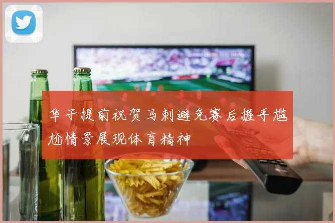 华子提前祝贺马刺避免赛后握手尴尬情景展现体育精神