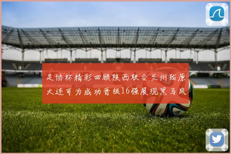 足协杯精彩回顾陕西联合兰州陇原大连可为成功晋级16强展现黑马风采