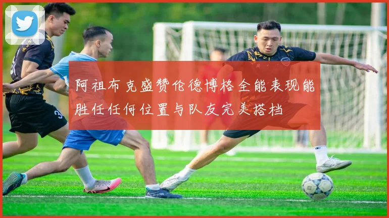 阿祖布克盛赞伦德博格全能表现能胜任任何位置与队友完美搭档