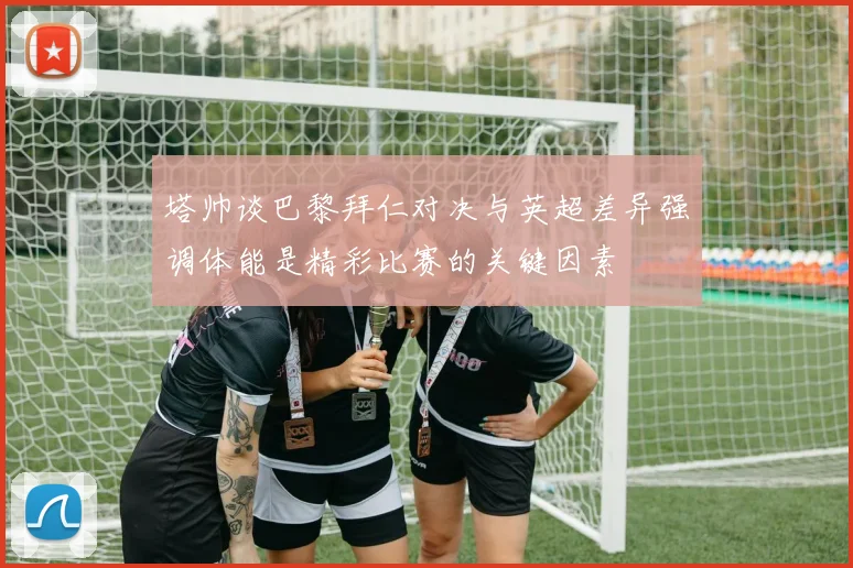 塔帅谈巴黎拜仁对决与英超差异强调体能是精彩比赛的关键因素