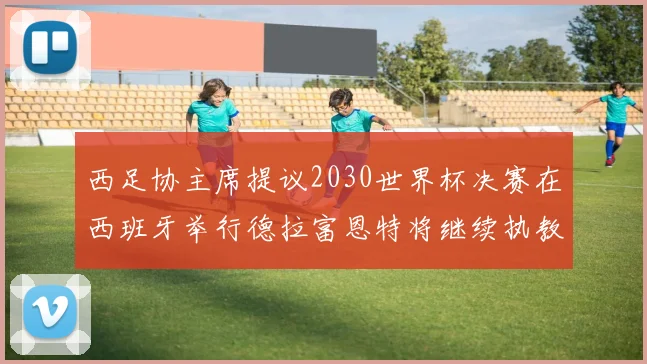 西足协主席提议2030世界杯决赛在西班牙举行德拉富恩特将继续执教国家队