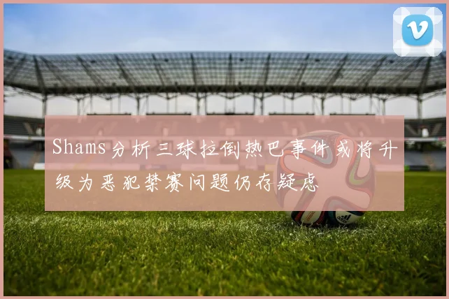 Shams分析三球拉倒热巴事件或将升级为恶犯禁赛问题仍存疑虑