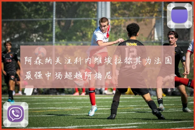 阿森纳关注科内维埃拉称其为法国最强中场超越阿梅尼