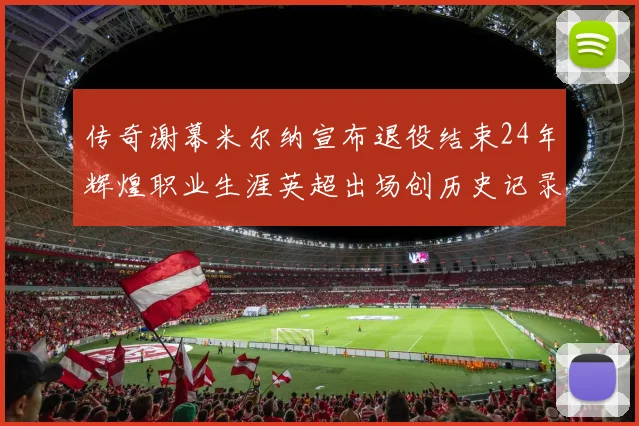 传奇谢幕米尔纳宣布退役结束24年辉煌职业生涯英超出场创历史记录