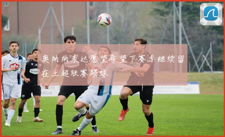 奥纳纳表达愿望希望下赛季继续留在土超联赛踢球