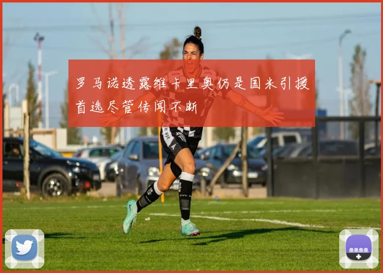 罗马诺透露维卡里奥仍是国米引援首选尽管传闻不断