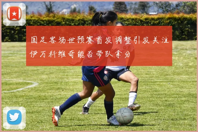 国足客场世预赛首发调整引发关注伊万科维奇能否带队拿分