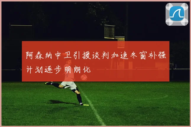 阿森纳中卫引援谈判加速冬窗补强计划逐步明朗化